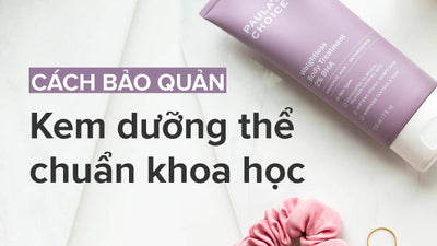 Chuyên gia chia sẻ cách bảo quản kem dưỡng thể chuẩn khoa học