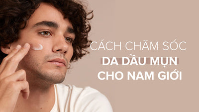 Hướng dẫn cách chăm sóc da dầu mụn cho nam giới chuẩn khoa học