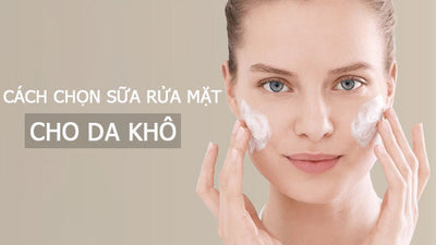 Cách chọn sữa rửa mặt cho da khô và những lưu ý khi sử dụng