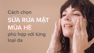 Hướng dẫn cách chọn sữa rửa mặt mùa hè phù hợp cho từng loại da