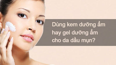 Nên mua kem dưỡng ẩm hay gel dưỡng ẩm cho da dầu mụn?